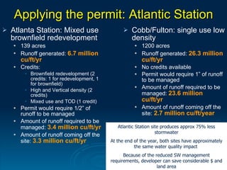 Applying the permit: Atlantic Station
   Atlanta Station: Mixed use                        Cobb/Fulton: single use low
    brownfield redevelopment                           density
       139 acres                                          1200 acres
       Runoff generated: 6.7 million                      Runoff generated: 26.3 million
        cu/ft/yr                                            cu/ft/yr
       Credits:                                           No credits available
         • Brownfield redevelopment (2                     Permit would require 1” of runoff
           credits: 1 for redevelopment, 1                  to be managed
           for brownfield)
         • High and Vertical density (2
                                                           Amount of runoff required to be
           credits)                                         managed: 23.6 million
         • Mixed use and TOD (1 credit)                     cu/ft/yr
       Permit would require 1/2” of                       Amount of runoff coming off the
        runoff to be managed                                site: 2.7 million cu/ft/year
       Amount of runoff required to be
        managed: 3.4 million cu/ft/yr           Atlantic Station site produces approx 75% less
                                                                   stormwater
       Amount of runoff coming off the
        site: 3.3 million cu/ft/yr           At the end of the year, both sites have approximately
                                                        the same water quality impact
                                                   Because of the reduced SW management
                                             requirements, developer can save considerable $ and
                                                                   land area
 