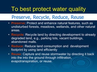To best protect water quality
    Preserve, Recycle, Reduce, Reuse
   Preserve: Protect and enhance natural features, such as
    undisturbed forests, meadows, wetlands, and other natural
    areas.
   Recycle: Recycle land by directing development to already
    degraded land, e.g., parking lots, vacant buildings,
    abandoned malls.
   Reduce: Reduce land consumption and development
    footprint by using land efficiently
   Reuse: Capture and reuse stormwater by directing it back
    into the into the ground through infiltration,
    evapotranspiration, or reuse.
 