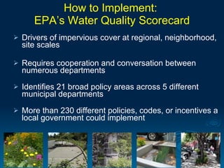 How to Implement:
       EPA’s Water Quality Scorecard
   Drivers of impervious cover at regional, neighborhood,
    site scales

   Requires cooperation and conversation between
    numerous departments
   Identifies 21 broad policy areas across 5 different
    municipal departments
   More than 230 different policies, codes, or incentives a
    local government could implement
 