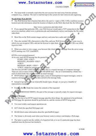 www.5starnotes.com
CS2302-COMPUTER NETWORKS

co

World Wide Web (HTTP)
Any Web browser has a function that allows the user to ―open a URL.ǁ URLs (uniform resource
locators) provide information about the location of objects on the Web; they look like the following.

m

The keep mode is normally used when the user accesses her mail away from her primary
computer (e.g., a laptop). The mail is read but kept in the system for later retrieval and organizing.

s.

http://www.cs.princeton.edu/index.html
If you opened that particular URL, your Web browser would open a TCP connection to the Web
server at a machine called www.cs.princeton.edu and immediately retrieve and display the file called
index.html.
Most files on the Web contain images and text, and some have audio and video clips.

te

They also include URLs that point to other files, and your Web browser will have some way in
which you can recognize URLs and ask the browser to open them. These embedded URLs are called
hypertext links.

no

When you select to view a page, your browser (the client) fetches the page from the server using
HTTP running over TCP. LikeSMTP,

w.
5s
t

ar

HTTPis a text-oriented protocol.
At its core, each HTTP message has the general form
START_LINE <CRLF>
MESSAGE_HEADER <CRLF>
<CRLF>
MESSAGE_BODY <CRLF>
<CRLF> stands for carriage-return-line-feed.
The first line (START LINE) indicates whether this is a request message or a response message.
There are zero or more of these MESSAGE HEADER lines—the set is terminated by a blank line—
each of which looks like a header line in an email message.
HTTP defines many possible header types, some of which pertain to request messages, some to
response messages, and some to the data carried in the message body.
Instead of giving the full set of possible header types, though, we just give a handful of
representative examples.
Finally, after the blank line comes the contents of the requested

message (MESSAGE BODY); this part of the message is typically empty for request messages.

ww

Request Messages
The first line of an HTTP request message specifies three things: the operation to be performed,
the Web page the operation should be performed on, and the version of HTTP being used.
Two most widely used request operations are
GET (fetch the specified Web page) and
HEAD (fetch status information about the specifiedWeb page).
The former is obviously used when your browser wants to retrieve and display a Web page.

The latter is used to test the validity of a hypertext link or to see if a particular page has been
modified since the browser last fetched it.

III YEAR

www.5starnotes.com

 