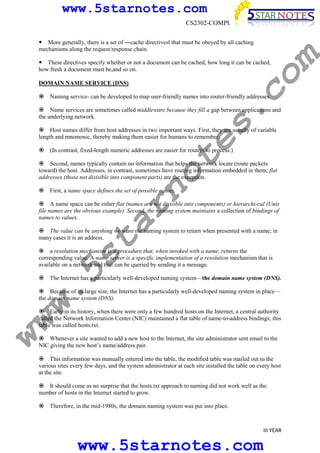 www.5starnotes.com
CS2302-COMPUTER NETWORKS

co

These directives specify whether or not a document can be cached, how long it can be cached,
how fresh a document must be,and so on.

m

More generally, there is a set of ―cache directivesǁ that must be obeyed by all caching
mechanisms along the request/response chain.

DOMAIN NAME SERVICE (DNS)

s.

Naming service- can be developed to map user-friendly names into router-friendly addresses.

Name services are sometimes called middleware because they fill a gap between applications and
the underlying network.

te

Host names differ from host addresses in two important ways. First, they are usually of variable
length and mnemonic, thereby making them easier for humans to remember.
(In contrast, fixed-length numeric addresses are easier for routers to process.)

no

Second, names typically contain no information that helps the network locate (route packets
toward) the host. Addresses, in contrast, sometimes have routing information embedded in them; flat
addresses (those not divisible into component parts) are the exception.
First, a name space defines the set of possible names.

ar

A name space can be either flat (names are not divisible into components) or hierarchi-cal (Unix
file names are the obvious example). Second, the naming system maintains a collection of bindings of
names to values.

w.
5s
t

The value can be anything we want the naming system to return when presented with a name; in
many cases it is an address.

a resolution mechanism is a procedure that, when invoked with a name, returns the
corresponding value. A name server is a specific implementation of a resolution mechanism that is
available on a network and that can be queried by sending it a message.
The Internet has a particularly well-developed naming system—the domain name system (DNS).

Because of its large size, the Internet has a particularly well-developed naming system in place—
the domain name system (DNS).

ww

Early in its history, when there were only a few hundred hosts on the Internet, a central authority
called the Network Information Center (NIC) maintained a flat table of name-to-address bindings; this
table was called hosts.txt.

Whenever a site wanted to add a new host to the Internet, the site administrator sent email to the
NIC giving the new host’s name/address pair.
This information was manually entered into the table, the modified table was mailed out to the
various sites every few days, and the system administrator at each site installed the table on every host
at the site.
It should come as no surprise that the hosts.txt approach to naming did not work well as the
number of hosts in the Internet started to grow.
Therefore, in the mid-1980s, the domain naming system was put into place.

III YEAR

www.5starnotes.com

 