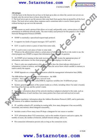 www.5starnotes.com

co

Advantages
1.All the hosts in the Internet do not have to be kept up-to-date on where the current root servers are
located; only the servers have to know about the root.
2. The local server gets to see the answers that come back from queries that are posted by all the local
clients. The local server caches these responses and is sometimes able to resolve future queries
without having to go out over the network.

m

CS2302-COMPUTER NETWORKS

SNMP is essentially a specialized request/reply protocol.

te

It supports two kinds of request messages: GET and SET.

s.

SNMP
This means we need a protocol that allows us to read, and possibly write, various pieces of state
information on different network nodes. The most widely used protocol for this purpose is the Simple
Network Management Protocol (SNMP).

GET- is used to retrieve a piece of state from some node,

no

SET- is used to store a new piece of state in some node.
Whenever the administrator selects a certain piece of information that he or she wants to see, the
client program uses SNMP to request that information from the node in question.

ar

An SNMP server running on that node receives the request, locates the appropriate piece of
information, and returns it to the client program, which then displays it to the user.
There is only one complication to this , Exactly how does the client indicate which piece of
information it wants to retrieve, and likewise, how does the server know which variable in memory to
read to satisfy the request.

w.
5s
t

SNMP depends on a companion specification called the management information base (MIB).

The MIB defines the specific pieces of information—the MIB
variables—that you can retrieve from a network node.
The current version of MIB, called MIB-II, organizes variables into 10 different groups.

System: general parameters of the system (node) as a whole, including where t he node is located,
how long it has been up, and the system’s name.

ww

Interfaces: information about all the network interfaces (adaptors) attached to this node, such as
the physical address of each interface, how many packets have been sent and received on each
interface.

Address translation: information about the Address Resolution Protocol (ARP), and in particular,
the contents of its address translation table.
IP: variables related to IP, including its routing table, how many datagrams it has successfully
forwarded, and statistics about datagram reassembly.
Includes counts of how many times IP drops a datagram for one reason or another.
TCP: information about TCP connections, such as the number of passive and active opens, the
number of resets, the number of timeouts, default timeout settings, and so on.
Per-connection information persists only as long as the connection exists.

III YEAR

www.5starnotes.com

 