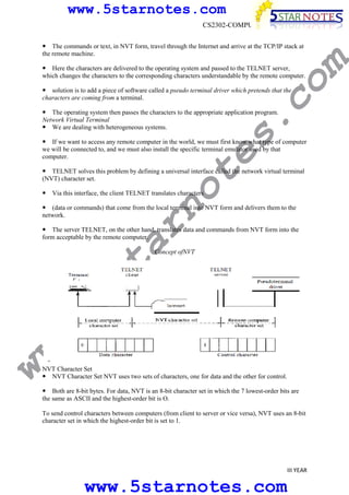 www.5starnotes.com
CS2302-COMPUTER NETWORKS

m

The commands or text, in NVT form, travel through the Internet and arrive at the TCP/IP stack at
the remote machine.

co

Here the characters are delivered to the operating system and passed to the TELNET server,
which changes the characters to the corresponding characters understandable by the remote computer.
solution is to add a piece of software called a pseudo terminal driver which pretends that the
characters are coming from a terminal.

s.

The operating system then passes the characters to the appropriate application program.
Network Virtual Terminal
We are dealing with heterogeneous systems.

te

If we want to access any remote computer in the world, we must first know what type of computer
we will be connected to, and we must also install the specific terminal emulator used by that
computer.

no

TELNET solves this problem by defining a universal interface called the network virtual terminal
(NVT) character set.
Via this interface, the client TELNET translates characters

ar

(data or commands) that come from the local terminal into NVT form and delivers them to the
network.
The server TELNET, on the other hand, translates data and commands from NVT form into the
form acceptable by the remote computer.

ww

w.
5s
t

Concept ofNVT

NVT Character Set
NVT Character Set NVT uses two sets of characters, one for data and the other for control.
Both are 8-bit bytes. For data, NVT is an 8-bit character set in which the 7 lowest-order bits are
the same as ASCII and the highest-order bit is O.
To send control characters between computers (from client to server or vice versa), NVT uses an 8-bit
character set in which the highest-order bit is set to 1.

III YEAR

www.5starnotes.com

 