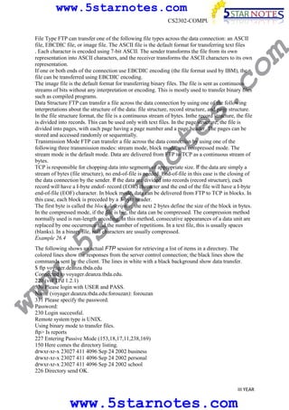 www.5starnotes.com

w.
5s
t

ar

no

te

s.

co

File Type FTP can transfer one of the following file types across the data connection: an ASCII
file, EBCDIC file, or image file. The ASCII file is the default format for transferring text files
. Each character is encoded using 7-bit ASCII. The sender transforms the file from its own
representation into ASCII characters, and the receiver transforms the ASCII characters to its own
representation.
If one or both ends of the connection use EBCDIC encoding (the file format used by IBM), the
file can be transferred using EBCDIC encoding.
The image file is the default format for transferring binary files. The file is sent as continuous
streams of bits without any interpretation or encoding. This is mostly used to transfer binary files
such as compiled programs.
Data Structure FTP can transfer a file across the data connection by using one of the following
interpretations about the structure of the data: file structure, record structure, and page structure.
In the file structure format, the file is a continuous stream of bytes. Inthe record structure, the file
is divided into records. This can be used only with text files. In the page structure, the file is
divided into pages, with each page having a page number and a page header. The pages can be
stored and accessed randomly or sequentially.
Transmission Mode FTP can transfer a file across the data connection by using one of the
following three transmission modes: stream mode, block mode, and compressed mode. The
stream mode is the default mode. Data are delivered from FTP to TCP as a continuous stream of
bytes.
TCP is responsible for chopping data into segments of appropriate size. If the data are simply a
stream of bytes (file structure), no end-of-file is needed. End-of-file in this case is the closing of
the data connection by the sender. If the data are divided into records (record structure), each
record will have a I-byte endof- record (EOR) character and the end of the file will have a I-byte
end-of-file (EOF) character. In block mode, data can be delivered from FTP to TCP in blocks. In
this case, each block is preceded by a 3-byte header.
The first byte is called the block descriptor; the next 2 bytes define the size of the block in bytes.
In the compressed mode, if the file is big, the data can be compressed. The compression method
normally used is run-length encoding. In this method, consecutive appearances of a data unit are
replaced by one occurrence and the number of repetitions. In a text file, this is usually spaces
(blanks). In a binary file, null characters are usually compressed.
Example 26.4

m

CS2302-COMPUTER NETWORKS

ww

The following shows an actual FTP session for retrieving a list of items in a directory. The
colored lines show the responses from the server control connection; the black lines show the
commands sent by the client. The lines in white with a black background show data transfer.
$ ftp voyager.deanza.tbda.edu
Connected to voyager.deanza.tbda.edu.
220 (vsFTPd 1.2.1)
530 Please login with USER and PASS.
Name (voyager.deanza.tbda.edu:forouzan): forouzan
331 Please specify the password.
Password:
230 Login successful.
Remote system type is UNIX.
Using binary mode to transfer files.
ftp> Is reports
227 Entering Passive Mode (153,18,17,11,238,169)
150 Here comes the directory listing.
drwxr-xr-x 23027 411 4096 Sep 24 2002 business
drwxr-xr-x 23027 411 4096 Sep 24 2002 personal
drwxr-xr-x 23027 411 4096 Sep 24 2002 school
226 Directory send OK.
III YEAR

www.5starnotes.com

 