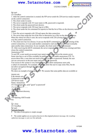www.5starnotes.com

w.
5s
t

ar

no

te

s.

co

ftp>quit
221 Goodbye.
1. After the control connection is created, the FIP server sends the 220 (service ready) response
on the control connection.
2. The client sends its name.
3. The server responds with 331 (user name is OK, password is required).
4. The client sends the password (not shown).
5. The server responds with 230 (user log-in is OK).
6. The client sends the list command Os reports) to find the list of files on the directory named
report.
7. Now the server responds with 150 and opens the data connection.
8. The server then sends the list of the files or directories (as a file) on the data connection.
When the whole list (file) is sent, the server responds with 226 (closing data connection)
over the control connection.
9. The client now has two choices. It can use the QUIT command to request the closing of the
control connection, or it can send another command to start another activity (and eventually
open another data connection). In our example, the client sends a QUIT command.
10. After receiving the QUIT command, the server responds with 221 (service closing) and then
closes the control connection.
Anonymous FTP
To use FfP, a user needs an account (user name) and a password on the remote server.
Some sites have a set of files available for public access, to enable anonymous FTP. To
access these files, a user does not need to have an account or password. Instead, the user
can use anonymous as the user name and guest as the password.
User access to the system is very limited. Some sites allow anonymous users only
a subset of commands. For example, most sites allow the user to copy some files, but do
not allow navigation through the directories.
Example 26.5
We show an example of anonymous FTP. We assume that some public data are available at

m

CS2302-COMPUTER NETWORKS

ww

intemic.net.
$ ftp intemic.net
Connected to internic.net
220 Server ready
Name: anonymous
331 Guest login OK, send "guest".as password'
.Password~guest . . .
-ftp>pwd"
257 'I' is current directory
jip>1s
:200-0K
150 Opening ASCII mode
bin
...
ttp> close
221 Goodbye
ftp>quit
Network Security
The idea of encryption is simple enough:

The sender applies an encryption function to the original plaintext message, the resulting
ciphertext message is sent over the network.

III YEAR

www.5starnotes.com

 