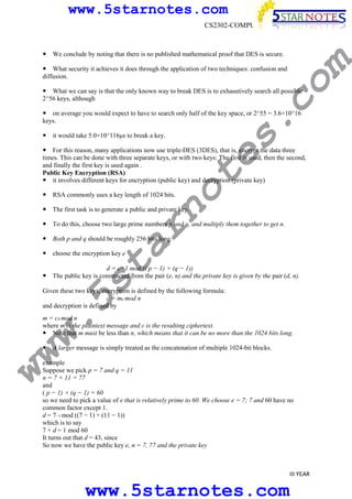 www.5starnotes.com
CS2302-COMPUTER NETWORKS

m

We conclude by noting that there is no published mathematical proof that DES is secure.

co

What security it achieves it does through the application of two techniques: confusion and
diffusion.

What we can say is that the only known way to break DES is to exhaustively search all possible
2^56 keys, although

s.

on average you would expect to have to search only half of the key space, or 2^55 = 3.6×10^16
keys.
it would take 5.0×10^116µs to break a key.

no

te

For this reason, many applications now use triple-DES (3DES), that is, encrypt the data three
times. This can be done with three separate keys, or with two keys: The first is used, then the second,
and finally the first key is used again .
Public Key Encryption (RSA)
it involves different keys for encryption (public key) and decryption (private key)
RSA commonly uses a key length of 1024 bits.

The first task is to generate a public and private key.

ar

To do this, choose two large prime numbers p and q, and multiply them together to get n.
Both p and q should be roughly 256 bits long.

w.
5s
t

choose the encryption key e

d = e−1 mod (( p − 1) × (q − 1))
The public key is constructed from the pair (e, n) and the private key is given by the pair (d, n).

Given these two keys, encryption is defined by the following formula:
c = me mod n
and decryption is defined by

ww

m = cd mod n
where m is the plaintext message and c is the resulting ciphertext.
Note that m must be less than n, which means that it can be no more than the 1024 bits long.
A larger message is simply treated as the concatenation of multiple 1024-bit blocks.

example
Suppose we pick p = 7 and q = 11
n = 7 × 11 = 77
and
( p − 1) × (q − 1) = 60
so we need to pick a value of e that is relatively prime to 60. We choose e = 7; 7 and 60 have no
common factor except 1.
d = 7−1 mod ((7 − 1) × (11 − 1))
which is to say
7 × d = 1 mod 60
It turns out that d = 43, since
So now we have the public key e, n = 7, 77 and the private key

III YEAR

www.5starnotes.com

 