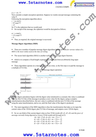 www.5starnotes.com

s.

co

d, n = 43, 77.
Now consider a simple encryption operation. Suppose we wantto encrypt message containing the
value 9.
Following the encryption algorithm above:
c = me mod n
= 97 mod 77
= 37
So 37 is the ciphertext that we would send.
On receipt of the message, the ciphertext would be decrypted as follows:

m

CS2302-COMPUTER NETWORKS

te

m = cd mod n
= 3743 mod 77
=9
Thus, as required, the original message is recovered.
Message Digest Algorithms (MD5)

no

There are a number of popular message digest algorithms known as MDn for various values of n.
MD5 is the most widely used at the time of writing.
The secure hash algorithm (SHA) is another well-known message digest function.

ar

which is to compute a fixed-length cryptographic checksum from an arbitrarily long input
message.

w.
5s
t

These algorithms operate on a message 512 bits at a time, so the first step is to pad the message to
a multiple of 512 bits.
Overview of message digest operation

ww

The digest calculation begins with the digest value initialized to a constant; this value is combined
with the first 512 bits of the message to produce a new value for the digest, using a complex
transformation described below; the new value is combined with the next 512 bits of the message
using the same transformation, and so on, until the final value of the digest is produced.

The main ingredient of the MD5 algorithm is thus the transformation that takes as its input the
current value of the 128-bit digest, plus 512 bits of message, and outputs a new 128-bit digest.
So we can think of the current digest value as four 32-bit words (d0, d1, d2, d3) and the piece of
message currently being digested as sixteen 32-bit words (m0 through m15).
d0 = (d0 + F (d1, d2, d3) + m0 + T1) ← 7
d3 = (d3 + F (d0, d1, d2) + m1 + T2) ← 12
d2 = (d2 + F (d3, d0, d1) + m2 + T3) ← 17
d1 = (d1 + F (d2, d3, d0) + m3 + T4) ← 22

III YEAR

www.5starnotes.com

 