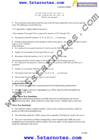 www.5starnotes.com
d0 = (d0 + F (d1, d2, d3) + m4 + T5) ← 7
d1 = (d3 + F (d0, d1, d2) + m5 + T6) ← 12
The Ti s are constants

co

The second pass looks pretty much the same as the first pass (especially if your eyes are glazing
over). The differences are the following

m

CS2302-COMPUTER NETWORKS

s.

• F is replaced by a slightly different function G.
• The constants T1 through T16 are replaced by another set (T17 through T32).
The amount of the left rotation is {5, 9, 14, 20, 5, 9, . . .} at each step.

no

Another set of constants (T33 through T48) are used.

te

Instead of taking the bytes of the message in order m0 through m5 , the message byte that is used at
stage i is m(5i+1)mod16.
In the third pass:
G is replaced by yet another function H, which is just the XOR of its arguments.

the amount of the left rotation is {4, 11, 16, 23, 4, 11, . . .} at each step.

ar

The message byte that is used at stage i is the fourth pass has the following properties:
H is replaced by the function I, which is a combination of bitwise XOR, OR, and NOT on its
arguments.
Another set of constants (T49 through T64) are used.

w.
5s
t

The amount of the left rotation is {6, 10, 16, 21, 6, 10, . . .} at each step.
The message byte that is used at stage i is m(7i )mod16.

m(3i+5)mod16
Authentication Protocols
This section describes three common protocols for implementing authentication.

The first two use secret key cryptography (e.g., DES), while the third uses public key
cryptography (e.g., RSA).

ww

Simple Three-Way Handshake
A simple authentication protocol is possible when the two participants who want to
authenticate each other—think of them as a client and a server—already share a secret key.
Three-Way Handshake
the client first selects a random number x and encrypts it using its secret key, which we
denote as CHK (client handshake key).
The client then sends E(x, CHK), along with an identifier (ClientId), for itself to the server.
The server uses the key it thinks corresponds to client ClientId (call it SHK for server
handshake key) to decrypt the random number. The server adds 1 to the number it recovers and
sends the result back to the client.

III YEAR

www.5starnotes.com

 