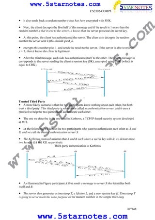www.5starnotes.com
CS2302-COMPUTER NETWORKS

co

Next, the client decrypts the first half of this message and if the result is 1 more than the
random number x that it sent to the server, it knows that the server possesses its secret key.

m

It also sends back a random number y that has been encrypted with SHK.

At this point, the client has authenticated the server. The client also decrypts the random
number the server sent it (this should yield y),

s.

encrypts this number plus 1, and sends the result to the server. If the server is able to recover
y + 1, then it knows the client is legitimate.

ar

no

te

After the third message, each side has authenticated itself to the other. The fourth message in
corresponds to the server sending the client a session key (SK) ,encrypted using SHK (which is
equal to CHK).

w.
5s
t

Trusted Third Party
A more likely scenario is that the two participants know nothing about each other, but both
trust a third party. This third party is sometimes called an authentication server, and it uses a
protocol to help the two participants authenticate each other.
The one we describe is the one used in Kerberos, a TCP/IP-based security system developed
at MIT.

In the following, we denote the two participants who want to authenticate each other as A and
B, and we call the trusted authentication server S.

ww

The Kerberos protocol assumes that A and B each share a secret key with S; we denote these
two keys as KA and KB, respectively.
Third-party authentication in Kerberos

As illustrated in Figure participant A first sends a message to server S that identifies both
itself and B.
The server then generates a timestamp T, a lifetime L, and a new session key K. Timestamp T
is going to serve much the same purpose as the random number in the simple three-way

III YEAR

www.5starnotes.com

 