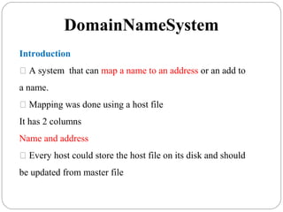 DomainNameSystem
Introduction
 A system that can map a name to an address or an add to
a name.
 Mapping was done using a host file
It has 2 columns
Name and address
 Every host could store the host file on its disk and should
be updated from master file
 