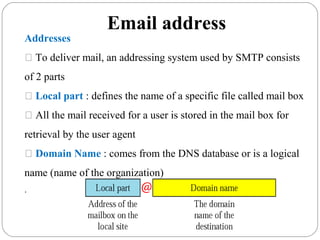 Email address
Addresses
 To deliver mail, an addressing system used by SMTP consists
of 2 parts
 Local part : defines the name of a specific file called mail box
 All the mail received for a user is stored in the mail box for
retrieval by the user agent
 Domain Name : comes from the DNS database or is a logical
name (name of the organization)
.
 