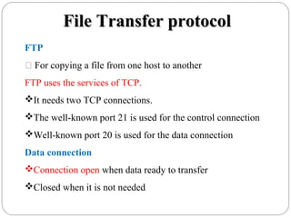 File Transfer protocolFile Transfer protocol
FTP
 For copying a file from one host to another
FTP uses the services of TCP.
It needs two TCP connections.
The well-known port 21 is used for the control connection
Well-known port 20 is used for the data connection
Data connection
Connection open when data ready to transfer
Closed when it is not needed
 