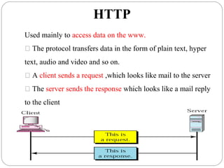 HTTP
Used mainly to access data on the www.
 The protocol transfers data in the form of plain text, hyper
text, audio and video and so on.
 A client sends a request ,which looks like mail to the server
 The server sends the response which looks like a mail reply
to the client
 