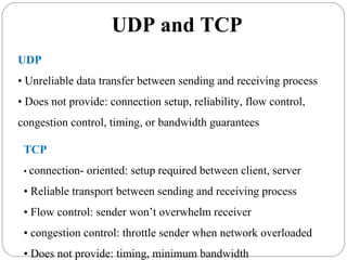 UDP and TCP
UDP
• Unreliable data transfer between sending and receiving process
• Does not provide: connection setup, reliability, flow control,
congestion control, timing, or bandwidth guarantees
TCP
• connection- oriented: setup required between client, server
• Reliable transport between sending and receiving process
• Flow control: sender won’t overwhelm receiver
• congestion control: throttle sender when network overloaded
• Does not provide: timing, minimum bandwidth
 