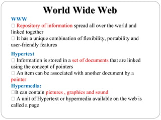 Hypertext
 Information is stored in a set of documents that are linked
using the concept of pointers
 An item can be associated with another document by a
pointer
Hypermedia:
It can contain pictures , graphics and sound
 A unit of Hypertext or hypermedia available on the web is
called a page
WWW
 Repository of information spread all over the world and
linked together
 It has a unique combination of flexibility, portability and
user-friendly features
World Wide WebWorld Wide Web
 