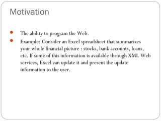 Motivation
 The ability to program the Web.
 Example: Consider an Excel spreadsheet that summarizes
your whole financial picture : stocks, bank accounts, loans,
etc. If some of this information is available through XML Web
services, Excel can update it and present the update
information to the user.
 