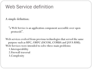 Web Service definition
A simple definition:
“a Web Service is an application component accessible over open
protocols”.
Web services evolved from previous technologies that served the same
purpose such as RPC, ORPC (DCOM, CORBA and JAVA RMI).
Web Services were intended to solve three main problems:
1.Interoperability
2.Firewall traversal
3.Complexity
 