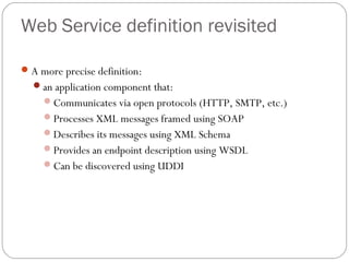 Web Service definition revisited
A more precise definition:
an application component that:
Communicates via open protocols (HTTP, SMTP, etc.)
Processes XML messages framed using SOAP
Describes its messages using XML Schema
Provides an endpoint description using WSDL
Can be discovered using UDDI
 