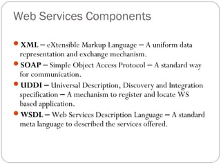 Web Services Components
XML – eXtensible Markup Language – A uniform data
representation and exchange mechanism.
SOAP – Simple Object Access Protocol – A standard way
for communication.
UDDI – Universal Description, Discovery and Integration
specification – A mechanism to register and locate WS
based application.
WSDL – Web Services Description Language – A standard
meta language to described the services offered.
 