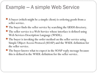 Example – A simple Web Service
A buyer (which might be a simple client) is ordering goods from a
seller service.
The buyer finds the seller service by searching the UDDI directory.
The seller service is a Web Service whose interface is defined using
Web Services Description Language (WSDL).
The buyer is invoking the order method on the seller service using
Simple Object Access Protocol (SOAP) and the WSDL definition for
the seller service.
The buyer knows what to expect in the SOAP reply message because
this is defined in the WSDL definition for the seller service.
 
