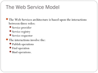 The Web Service Model
The Web Services architecture is based upon the interactions
between three roles:
Service provider
Service registry
Service requestor
The interactions involve the:
Publish operations
Find operation
Bind operations.
 