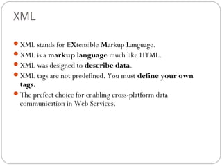 XML
XML stands for EXtensible Markup Language.
XML is a markup language much like HTML.
XML was designed to describe data.
XML tags are not predefined. You must define your own
tags.
The prefect choice for enabling cross-platform data
communication in Web Services.
 