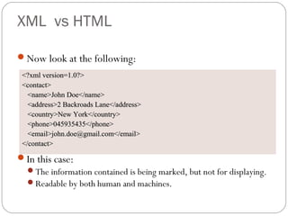 XML vs HTML
Now look at the following:
In this case:
The information contained is being marked, but not for displaying.
Readable by both human and machines.
<?xml version=1.0?><?xml version=1.0?>
<contact><contact>
<name>John Doe</name><name>John Doe</name>
<address>2 Backroads Lane</address><address>2 Backroads Lane</address>
<country>New York</country><country>New York</country>
<phone>045935435</phone><phone>045935435</phone>
<email>john.doe@gmail.com</email><email>john.doe@gmail.com</email>
</contact></contact>
 