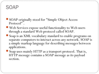 SOAP
SOAP originally stood for "Simple Object Access
Protocol" .
Web Services expose useful functionality to Web users
through a standard Web protocol called SOAP.
Soap is an XML vocabulary standard to enable programs on
separate computers to interact across any network. SOAP is
a simple markup language for describing messages between
applications.
Soap uses mainly HTTP as a transport protocol. That is,
HTTP message contains a SOAP message as its payload
section.
 