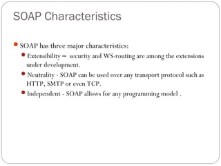SOAP Characteristics
SOAP has three major characteristics:
Extensibility – security and WS-routing are among the extensions
under development.
Neutrality - SOAP can be used over any transport protocol such as
HTTP, SMTP or even TCP.
Independent - SOAP allows for any programming model .
 