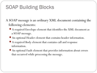 SOAP Building Blocks
A SOAP message is an ordinary XML document containing the
following elements:
A required Envelope element that identifies the XML document as
a SOAP message.
An optional Header element that contains header information.
A required Body element that contains call and response
information.
An optional Fault element that provides information about errors
that occurred while processing the message.
 