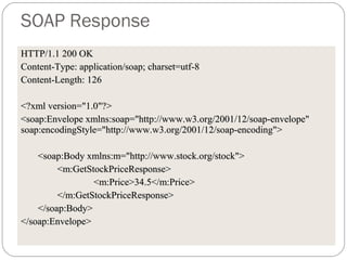 SOAP Response
HTTP/1.1 200 OKHTTP/1.1 200 OK
Content-Type: application/soap; charset=utf-8Content-Type: application/soap; charset=utf-8
Content-Length:Content-Length: 126126
<?xml version="1.0"?><?xml version="1.0"?>
<soap:Envelope xmlns:soap="http://www.w3.org/2001/12/soap-envelope"<soap:Envelope xmlns:soap="http://www.w3.org/2001/12/soap-envelope"
soap:encodingStyle="http://www.w3.org/2001/12/soap-encoding">soap:encodingStyle="http://www.w3.org/2001/12/soap-encoding">
<soap:Body xmlns:m="http://www.stock.org/stock"><soap:Body xmlns:m="http://www.stock.org/stock">
<m:GetStockPriceResponse><m:GetStockPriceResponse>
<m:Price>34.5</m:Price><m:Price>34.5</m:Price>
</m:GetStockPriceResponse></m:GetStockPriceResponse>
</soap:Body></soap:Body>
</soap:Envelope></soap:Envelope>
 