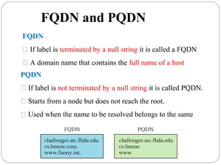 FQDN and PQDN
FQDN
 If label is terminated by a null string it is called a FQDN
 A domain name that contains the full name of a host
PQDN
 If label is not terminated by a null string it is called PQDN.
 Starts from a node but does not reach the root.
 Used when the name to be resolved belongs to the same
 