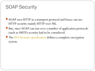 SOAP Security
SOAP uses HTTP as a transport protocol and hence can use
HTTP security mainly HTTP over SSL.
But, since SOAP can run over a number of application protocols
(such as SMTP) security had to be considered.
The WS-Security specification defines a complete encryption
system.
 