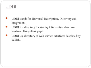UDDI
 UDDI stands for Universal Description, Discovery and
Integration.
 UDDI is a directory for storing information about web
services , like yellow pages.
 UDDI is a directory of web service interfaces described by
WSDL.
 