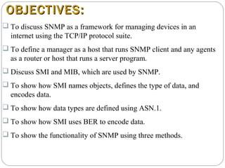 OBJECTIVES:OBJECTIVES:
 To discuss SNMP as a framework for managing devices in an
internet using the TCP/IP protocol suite.
 To define a manager as a host that runs SNMP client and any agents
as a router or host that runs a server program.
 Discuss SMI and MIB, which are used by SNMP.
 To show how SMI names objects, defines the type of data, and
encodes data.
 To show how data types are defined using ASN.1.
 To show how SMI uses BER to encode data.
 To show the functionality of SNMP using three methods.
 