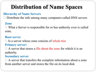 Distribution of Name SpacesDistribution of Name Spaces
Hierarchy of Name Servers
 Distribute the info among many computers called DNS servers
Zone
 What a Server is responsible for or has authority over is called
zone.
Root server
 Is a server whose zone consists of whole tree
Primary server:
 A server that stores a file about the zone for which it is an
authority.
Secondary server
 A server that transfers the complete information about a zone
from another server and stores the file on its local disk
 