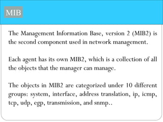 MIB
The Management Information Base, version 2 (MIB2) is
the second component used in network management.
Each agent has its own MIB2, which is a collection of all
the objects that the manager can manage.
The objects in MIB2 are categorized under 10 different
groups: system, interface, address translation, ip, icmp,
tcp, udp, egp, transmission, and snmp..
 