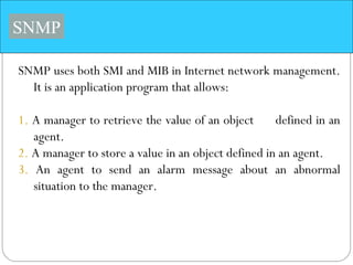 SNMP
SNMP uses both SMI and MIB in Internet network management.
It is an application program that allows:
1. A manager to retrieve the value of an object defined in an
agent.
2. A manager to store a value in an object defined in an agent.
3. An agent to send an alarm message about an abnormal
situation to the manager.
 