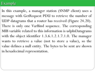 In this example, a manager station (SNMP client) uses a
message with GetRequest PDU to retrieve the number of
UDP datagrams that a router has received (Figure 24.20).
There is only one VarBind sequence. The corresponding
MIB variable related to this information is udpInDatagrams
with the object identifier 1.3.6.1.2.1.7.1.0. The manager
wants to retrieve a value (not to store a value), so the
value defines a null entity. The bytes to be sent are shown
in hexadecimal representation.
ExampleExample
 
