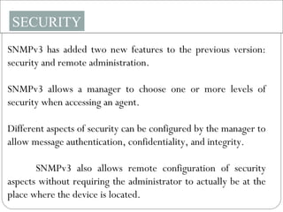 SECURITY
SNMPv3 has added two new features to the previous version:
security and remote administration.
SNMPv3 allows a manager to choose one or more levels of
security when accessing an agent.
Different aspects of security can be configured by the manager to
allow message authentication, confidentiality, and integrity.
SNMPv3 also allows remote configuration of security
aspects without requiring the administrator to actually be at the
place where the device is located.
 