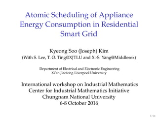 Atomic Scheduling of Appliance
Energy Consumption in Residential
Smart Grid
Kyeong Soo (Joseph) Kim
(With S. Lee, T. O. Ting@XJTLU and X.-S. Yang@Middlesex)
Department of Electrical and Electronic Engineering
Xi’an Jiaotong-Liverpool University
International workshop on Industrial Mathematics
Center for Industrial Mathematics Initiative
Chungnam National University
6-8 October 2016
1 / 66
 