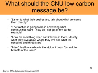 What should the CNU low carbon message be? “ Listen to what their desires are, talk about what concerns them directly” “ The traction is going to be in answering what communities want – how do I get out of my car for example” “ Look for something deep and intrinsic in them. Identify what they love about where they live and what the concerns and threats are” “ I don’t feel low carbon is the trick – it doesn’t speak to breadth of the issue” Source: CNU Stakeholder Interviews 2009 