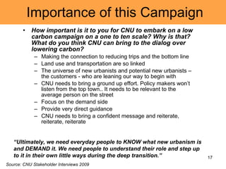 Importance of this Campaign How important is it to you for CNU to embark on a low carbon campaign on a one to ten scale? Why is that? What do you think CNU can bring to the dialog over lowering carbon? Making the connection to reducing trips and the bottom line Land use and transportation are so linked The universe of new urbanists and potential new urbanists – the customers - who are leaning our way to begin with CNU needs to bring a ground up effort. Policy makers won’t listen from the top town.. It needs to be relevant to the average person on the street Focus on the demand side Provide very direct guidance CNU needs to bring a confident message and reiterate, reiterate, reiterate Source: CNU Stakeholder Interviews 2009 “ Ultimately, we need everyday people to KNOW what new urbanism is and DEMAND it. We need people to understand their role and step up to it in their own little ways during the deep transition.” 