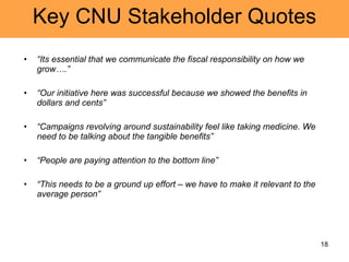 Key CNU Stakeholder Quotes “ Its essential that we communicate the fiscal responsibility on how we grow….” “ Our initiative here was successful because we showed the benefits in dollars and cents” “ Campaigns revolving around sustainability feel like taking medicine. We need to be talking about the tangible benefits” “ People are paying attention to the bottom line” “ This needs to be a ground up effort – we have to make it relevant to the average person” 