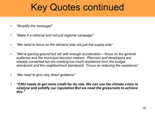Key Quotes continued “ Simplify the message!” “ Make it a national and not just regional campaign” “ We need to focus on the demand side not just the supply side” “ We’re gaining ground but not with enough acceleration – focus on the general audience and the municipal decision makers.  Planners and developers are already converted but are meeting too much resistance from the budget standpoint and the neighborhood standpoint.  Focus on reducing the resistance” “ We need to give very direct guidance” “ CNU needs to get more credit for its role. We can use the climate crisis to catalyze and solidify our reputation But we need the grassroots to achieve this.” 