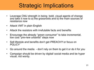 Strategic Implications  Leverage CNU strength in being  bold, visual agents of change and take it now to a) the grassroots and b) the main sources of resistance now Attack VMT in plain English  Attack the resistors with irrefutable facts and benefits  Encourage the already “green consumer” to take incremental, low cost “pre-new urbanist” steps now Sell lifestyle and benefits don’t get  PREACHY  or focus on  POLICY Go around the media  - don’t rely on them to get it or do it for you Campaign should be driven by digital/ social media and be hyper visual, not wordy.  