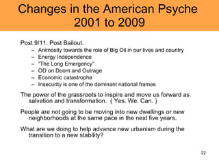 Changes in the American Psyche  2001 to 2009 Post 9/11. Post Bailout.  Animosity towards the role of Big Oil in our lives and country Energy Independence “ The Long Emergency” OD on Doom and Outrage Economic catastrophe Insecurity is one of the dominant national frames The power of the grassroots to inspire and move us forward as salvation and transformation.  ( Yes. We. Can. ) People are not going to be moving into new dwellings or new neighborhoods at the same pace in the next five years.  What are we doing to help advance new urbanism during the transition to a new stability?  