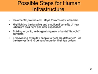 Possible Steps for Human Infrastructure  Incremental, low/no cost  steps towards new urbanism Highlighting the tangible and emotional benefits of new urbanism as a here and now experience Building organic, self-organizing new urbanist "thought" corridors Empowering everyday people to "feel the difference"  for themselves and to demand more for their tax dollars 