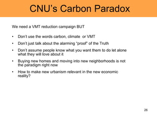CNU’s Carbon Paradox We need a VMT reduction campaign BUT Don’t use the words carbon, climate  or VMT Don’t just talk about the alarming “proof” of the Truth Don’t assume people know what you want them to do let alone what they will love about it Buying new homes and moving into new neighborhoods is not the paradigm right now How to make new urbanism relevant in the new economic reality? 
