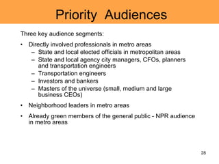 Priority  Audiences Three key audience segments: Directly involved professionals in metro areas State and local elected officials in metropolitan areas State and local agency city managers, CFOs, planners and transportation engineers Transportation engineers Investors and bankers Masters of the universe (small, medium and large business CEOs) Neighborhood leaders in metro areas Already green members of the general public - NPR audience in metro areas 